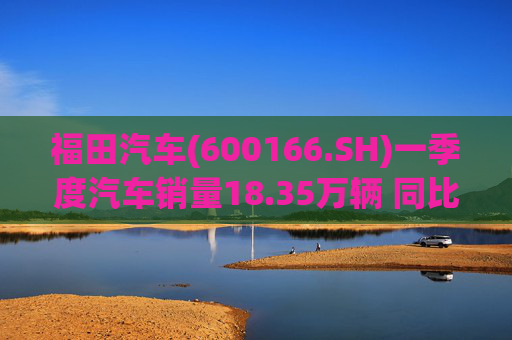 福田汽车(600166.SH)一季度汽车销量18.35万辆 同比增长7.82%