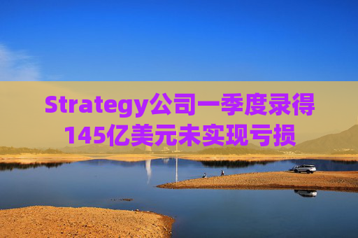 Strategy公司一季度录得145亿美元未实现亏损