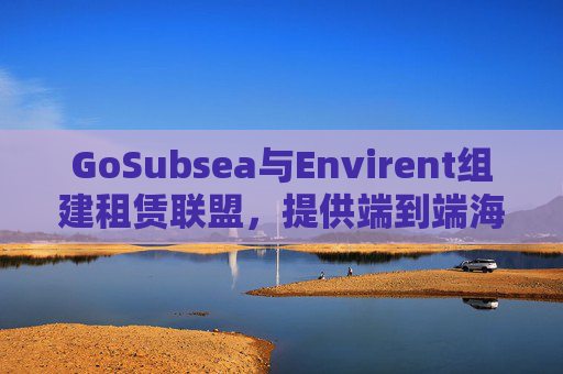 GoSubsea与Envirent组建租赁联盟，提供端到端海上解决方案