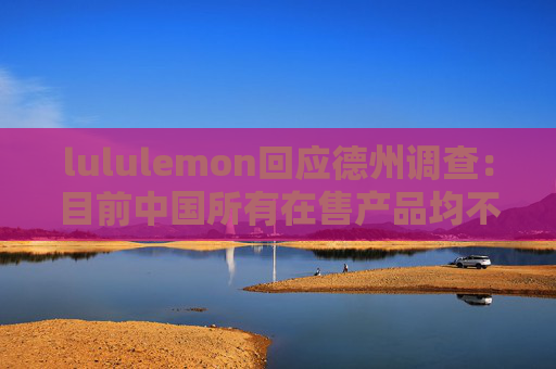 lululemon回应德州调查：目前中国所有在售产品均不含全氟和多氟烷基物质（PFAS）