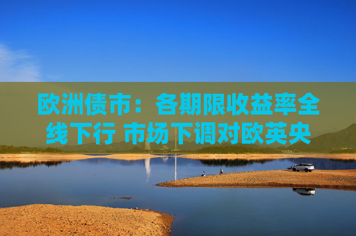 欧洲债市：各期限收益率全线下行 市场下调对欧英央行的加息押注