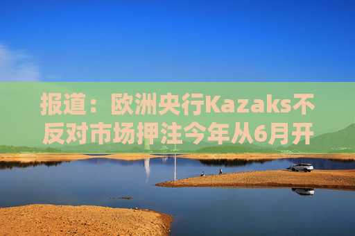 报道：欧洲央行Kazaks不反对市场押注今年从6月开始有两次加息