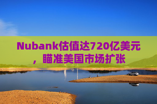 Nubank估值达720亿美元，瞄准美国市场扩张
