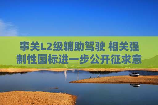 事关L2级辅助驾驶 相关强制性国标进一步公开征求意见