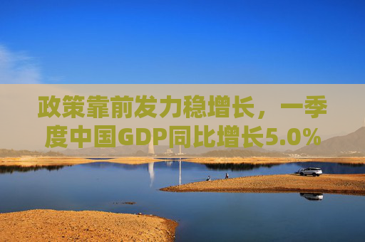 政策靠前发力稳增长，一季度中国GDP同比增长5.0%
