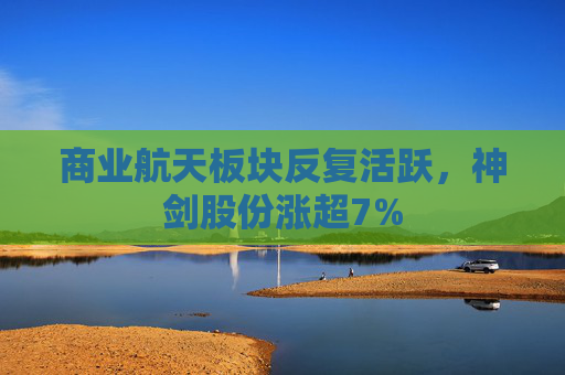 商业航天板块反复活跃，神剑股份涨超7%