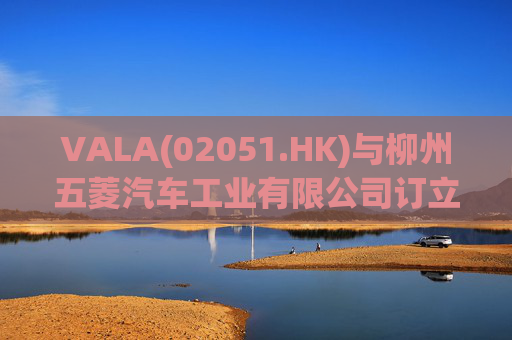 VALA(02051.HK)与柳州五菱汽车工业有限公司订立宿营车开发协议