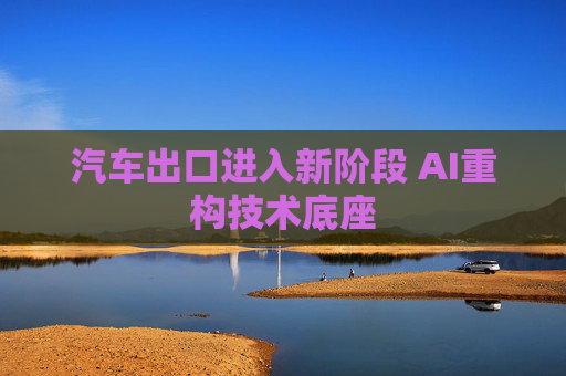汽车出口进入新阶段 AI重构技术底座