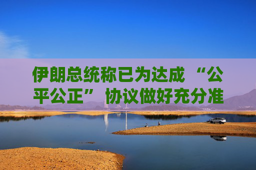 伊朗总统称已为达成 “公平公正” 协议做好充分准备