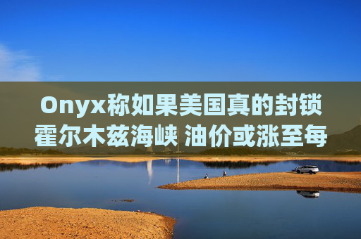 Onyx称如果美国真的封锁霍尔木兹海峡 油价或涨至每桶150美元