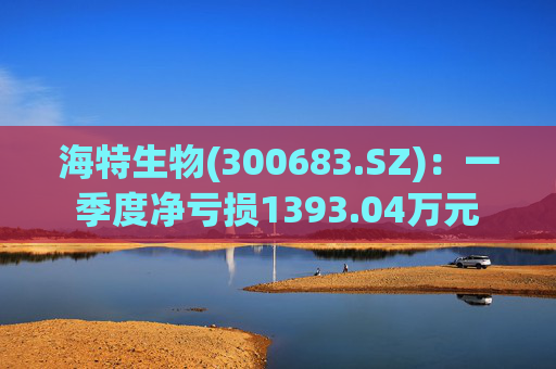 海特生物(300683.SZ)：一季度净亏损1393.04万元