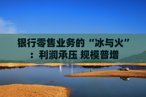 银行零售业务的“冰与火”：利润承压 规模普增