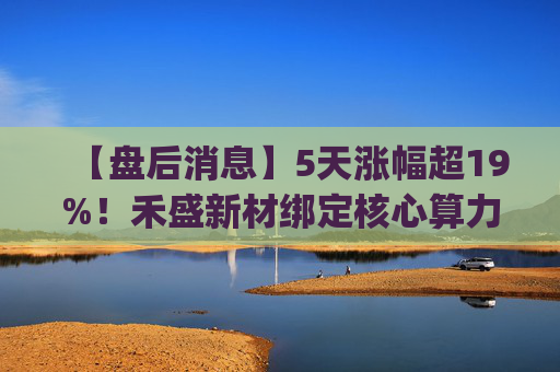 【盘后消息】5天涨幅超19%！禾盛新材绑定核心算力卡位AI Agent新时代