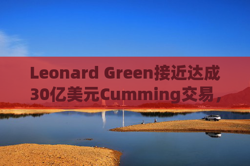Leonard Green接近达成30亿美元Cumming交易，私募股权销售下降逾三分之一  第1张