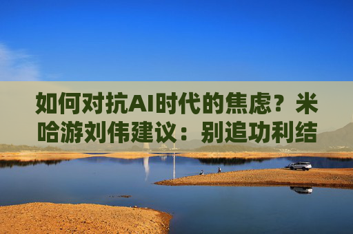 如何对抗AI时代的焦虑?米哈游刘伟建议:别追功利结果,找到热爱就能穿越周期 第1张 如何对抗AI时代的焦虑?米哈游刘伟建议:别追功利结果,找到热爱就能穿越周期 第1张
