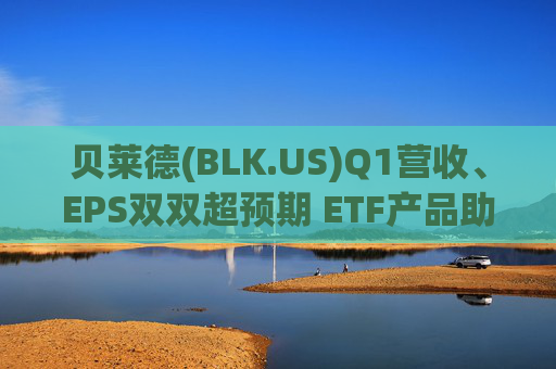 贝莱德(BLK.US)Q1营收、EPS双双超预期 ETF产品助力“吸金”1300亿美元