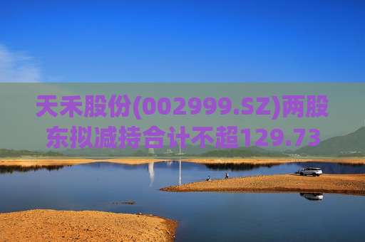 天禾股份(002999.SZ)两股东拟减持合计不超129.73万股