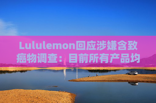 Lululemon回应涉嫌含致癌物调查：目前所有产品均不含PFAS