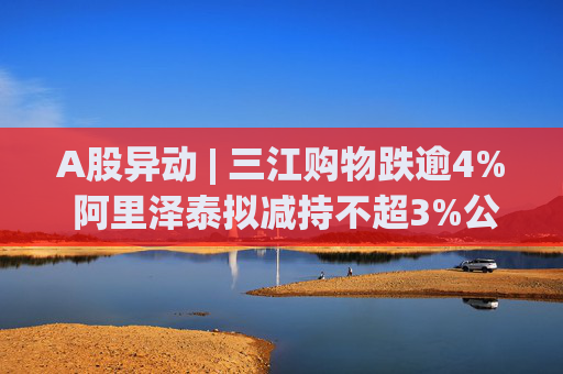 A股异动 | 三江购物跌逾4% 阿里泽泰拟减持不超3%公司股份