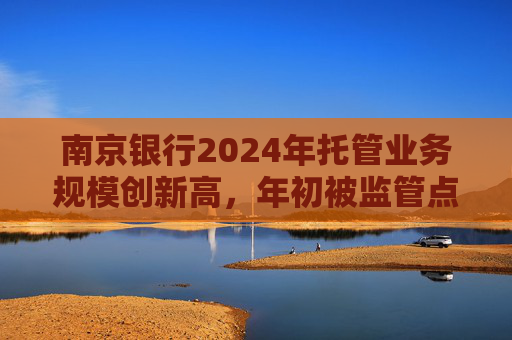 南京银行2024年托管业务规模创新高，年初被监管点名合规风险显现