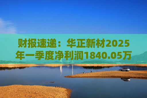 财报速递：华正新材2025年一季度净利润1840.05万元