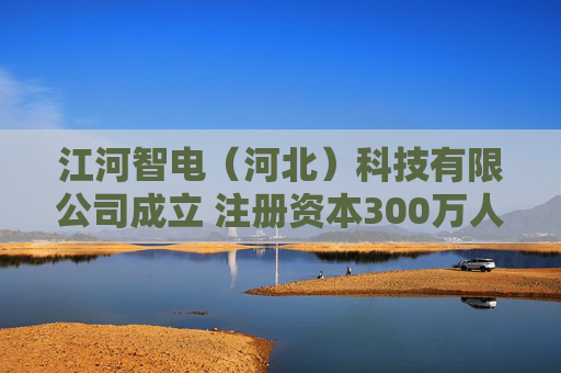 江河智电（河北）科技有限公司成立 注册资本300万人民币