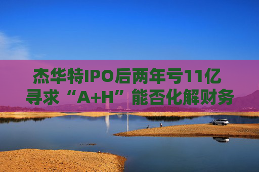 杰华特IPO后两年亏11亿 寻求“A+H”能否化解财务难题