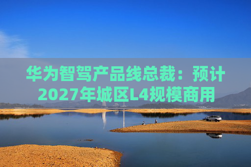 华为智驾产品线总裁:预计2027年城区L4规模商用