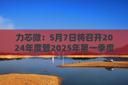 力芯微：5月7日将召开2024年度暨2025年第一季度业绩说明会  第1张