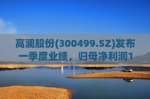 高澜股份(300499.SZ)发布一季度业绩，归母净利润1299.09万元，增长131.01%