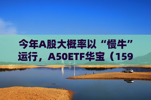 今年A股大概率以“慢牛”运行,A50ETF华宝(159596)放量上涨