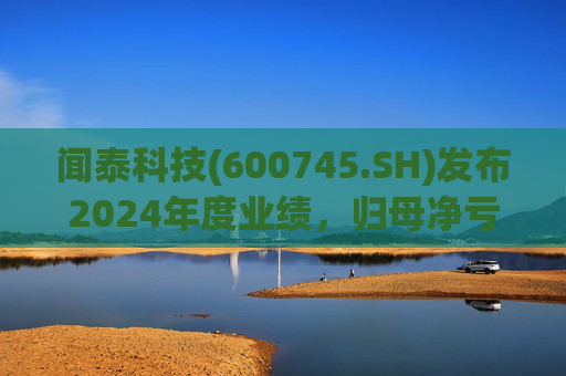 闻泰科技(600745.SH)发布2024年度业绩，归母净亏损28.33亿元，由盈转亏