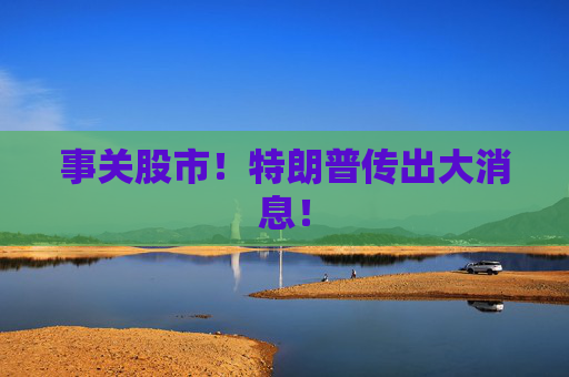 事关股市！特朗普传出大消息！