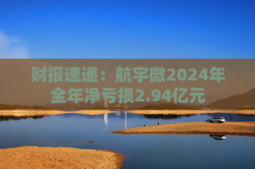 财报速递：航宇微2024年全年净亏损2.94亿元