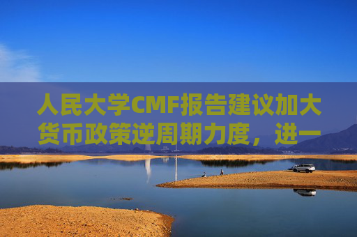 人民大学CMF报告建议加大货币政策逆周期力度，进一步考虑降低准备金、加强货币政策沟通