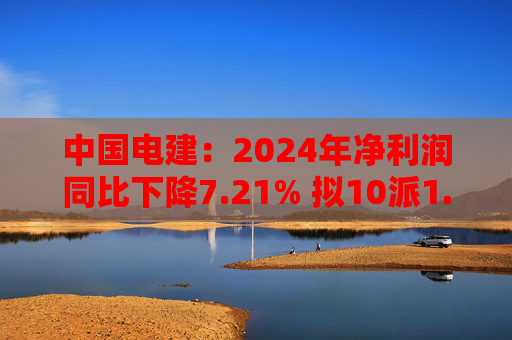 中国电建：2024年净利润同比下降7.21% 拟10派1.2695元