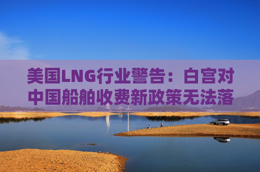 美国LNG行业警告：白宫对中国船舶收费新政策无法落实