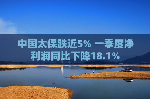 中国太保跌近5% 一季度净利润同比下降18.1%