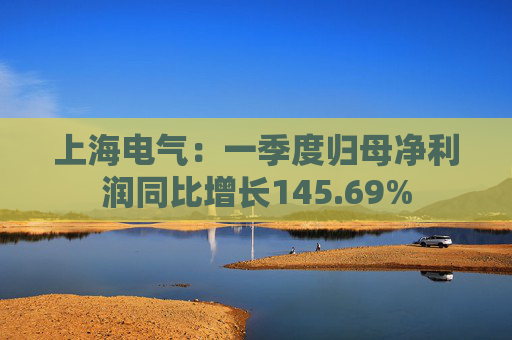 上海电气：一季度归母净利润同比增长145.69%