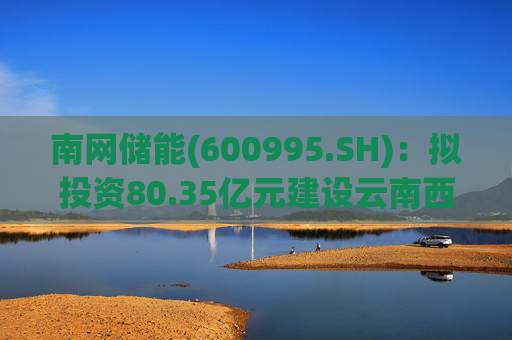 南网储能(600995.SH)：拟投资80.35亿元建设云南西畴抽水蓄能电站