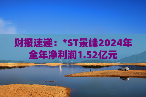 财报速递：*ST景峰2024年全年净利润1.52亿元