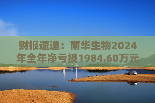 财报速递：南华生物2024年全年净亏损1984.60万元