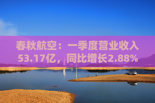 春秋航空：一季度营业收入53.17亿，同比增长2.88%；实现归属于上市公司股东的净利润6.77亿，同比下降16.39%