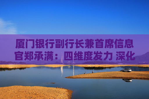 厦门银行副行长兼首席信息官郑承满：四维度发力 深化金融科技赋能数字化转型