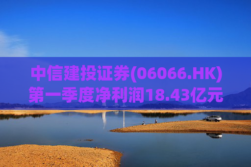 中信建投证券(06066.HK)第一季度净利润18.43亿元 同比增长50.07%