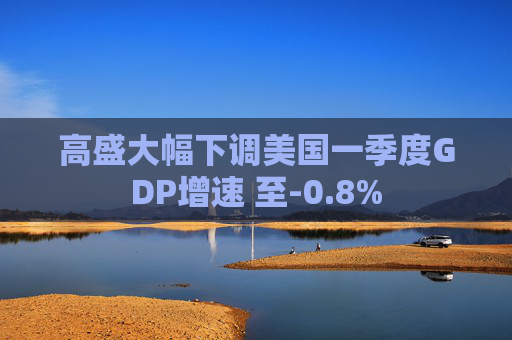 高盛大幅下调美国一季度GDP增速 至-0.8%