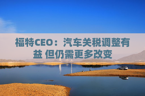 福特CEO：汽车关税调整有益 但仍需更多改变