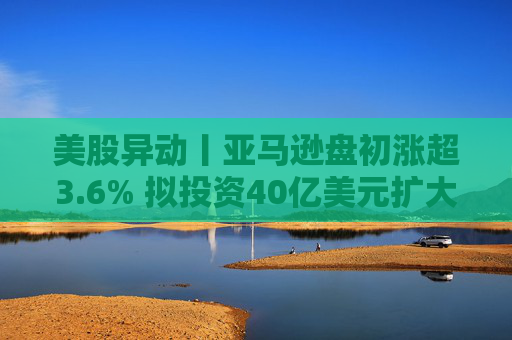 美股异动丨亚马逊盘初涨超3.6% 拟投资40亿美元扩大美国小城镇配送网络