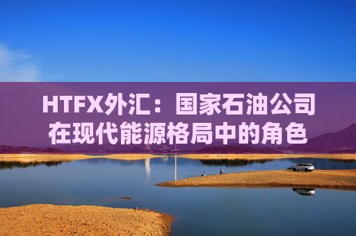 HTFX外汇：国家石油公司在现代能源格局中的角色