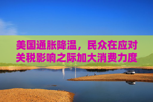 美国通胀降温，民众在应对关税影响之际加大消费力度